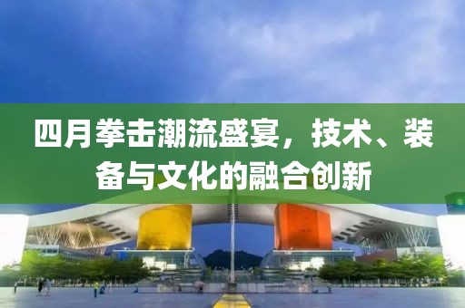 四月拳击潮流盛宴，技术、装备与文化的融合创新