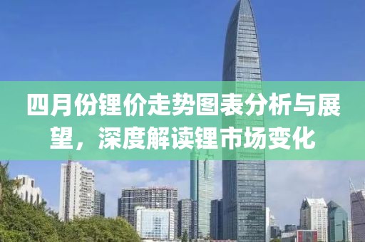 四月份锂价走势图表分析与展望，深度解读锂市场变化