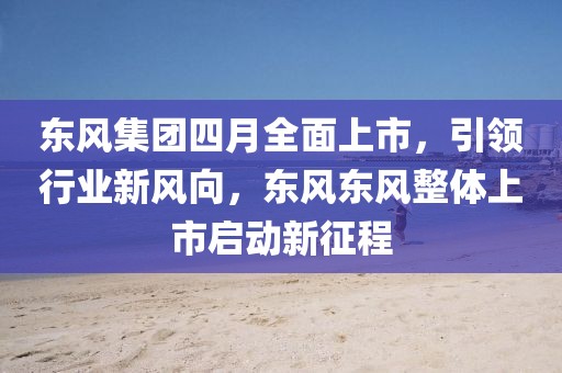 东风集团四月全面上市，引领行业新风向，东风东风整体上市启动新征程