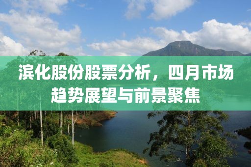 滨化股份股票分析，四月市场趋势展望与前景聚焦