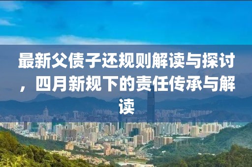 最新父债子还规则解读与探讨，四月新规下的责任传承与解读