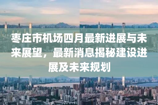 枣庄市机场四月最新进展与未来展望，最新消息揭秘建设进展及未来规划