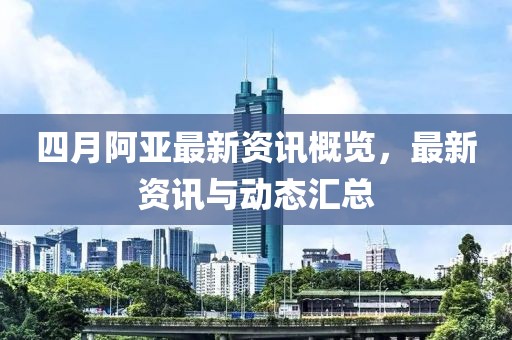 四月阿亚最新资讯概览，最新资讯与动态汇总