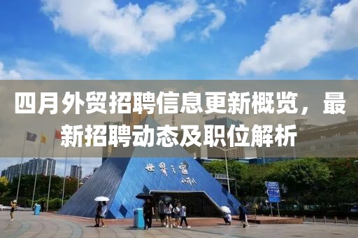 四月外贸招聘信息更新概览，最新招聘动态及职位解析