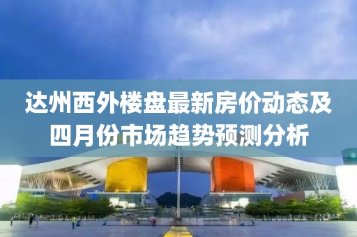 达州西外楼盘最新房价动态及四月份市场趋势预测分析
