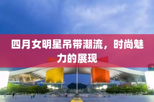 四月女明星吊带潮流，时尚魅力的展现