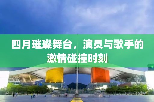 四月璀璨舞台，演员与歌手的激情碰撞时刻