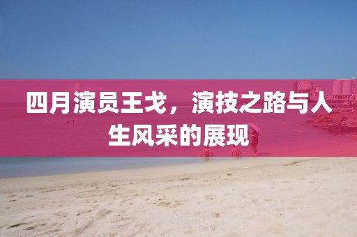 四月演员王戈，演技之路与人生风采的展现