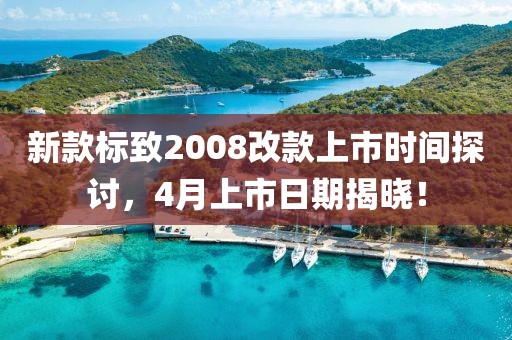 新款标致2008改款上市时间探讨，4月上市日期揭晓！