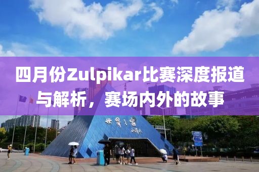 四月份Zulpikar比赛深度报道与解析，赛场内外的故事