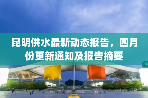 昆明供水最新动态报告，四月份更新通知及报告摘要