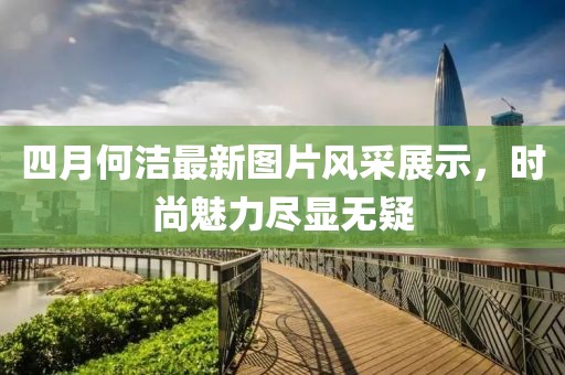 四月何洁最新图片风采展示，时尚魅力尽显无疑