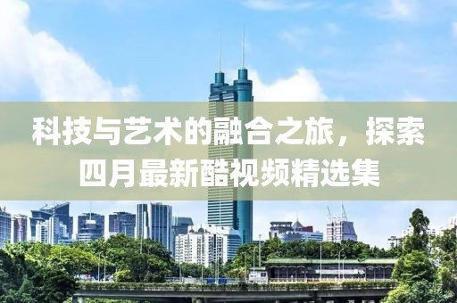 科技与艺术的融合之旅，探索四月最新酷视频精选集