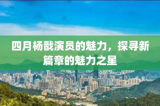 四月杨戬演员的魅力，探寻新篇章的魅力之星