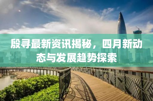 殷寻最新资讯揭秘，四月新动态与发展趋势探索