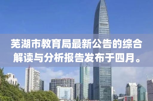 芜湖市教育局最新公告的综合解读与分析报告发布于四月。