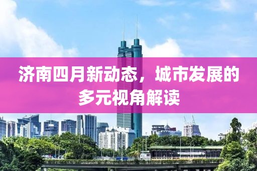 济南四月新动态，城市发展的多元视角解读