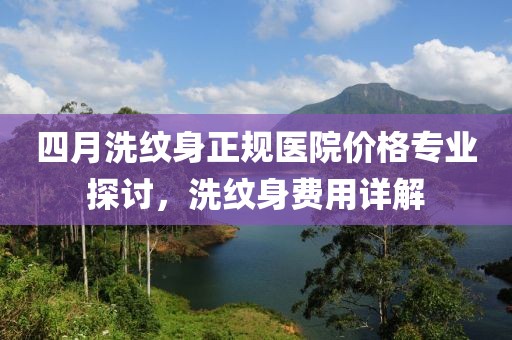 四月洗纹身正规医院价格专业探讨，洗纹身费用详解