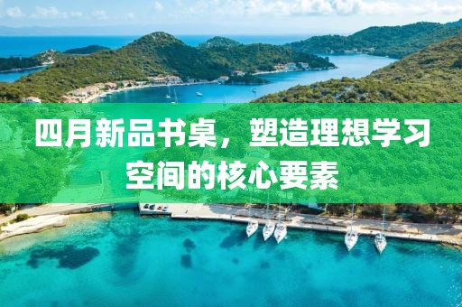 四月新品书桌，塑造理想学习空间的核心要素