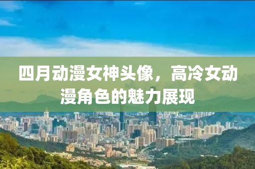 四月动漫女神头像，高冷女动漫角色的魅力展现