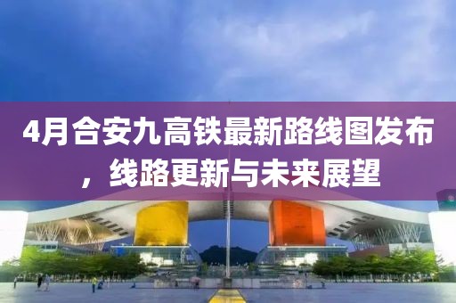 4月合安九高铁最新路线图发布，线路更新与未来展望