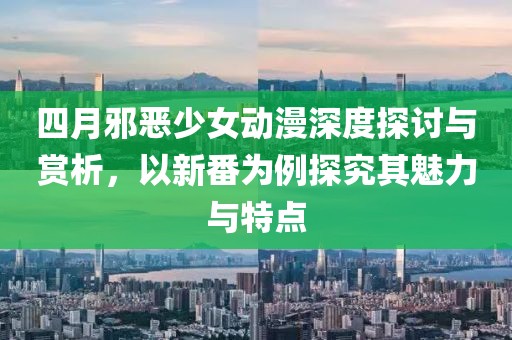 四月邪恶少女动漫深度探讨与赏析，以新番为例探究其魅力与特点