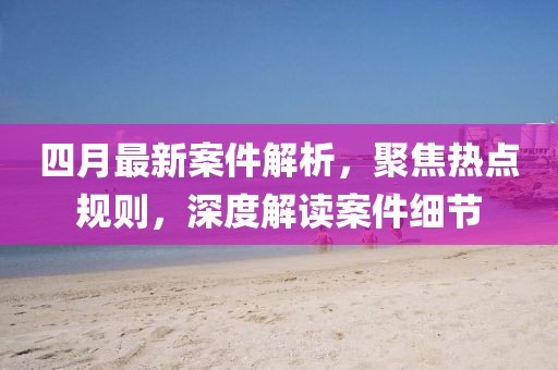 四月最新案件解析，聚焦热点规则，深度解读案件细节