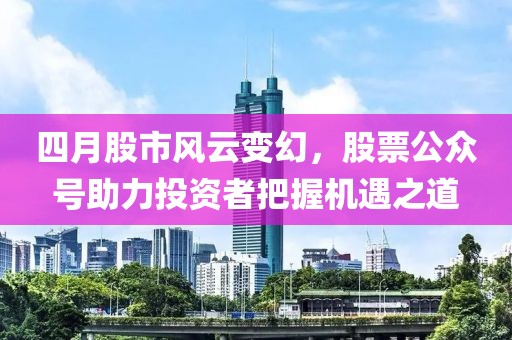 四月股市风云变幻，股票公众号助力投资者把握机遇之道