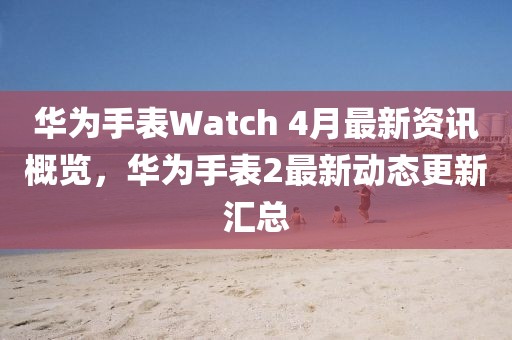 华为手表Watch 4月最新资讯概览，华为手表2最新动态更新汇总