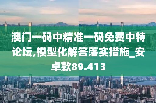 澳门一码中精准一码免费中特论坛,模型化解答落实措施_安卓款89.413