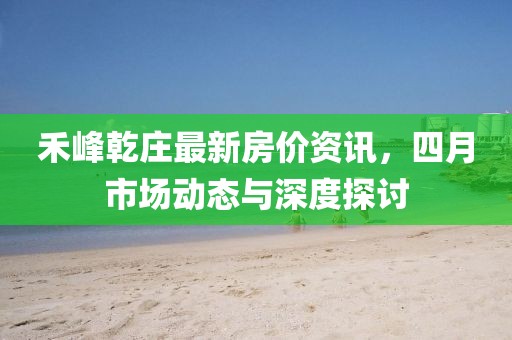 禾峰乾庄最新房价资讯，四月市场动态与深度探讨