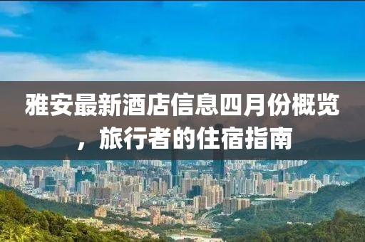雅安最新酒店信息四月份概览，旅行者的住宿指南