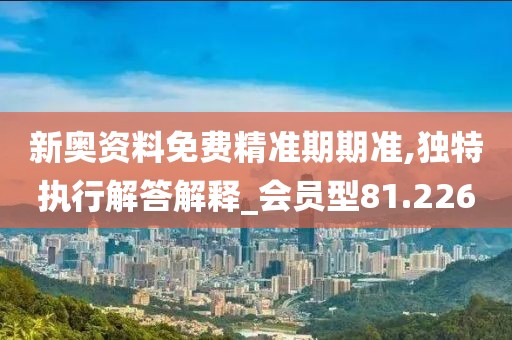 新奥资料免费精准期期准,独特执行解答解释_会员型81.226