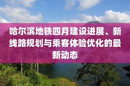 哈尔滨地铁四月建设进展、新线路规划与乘客体验优化的最新动态