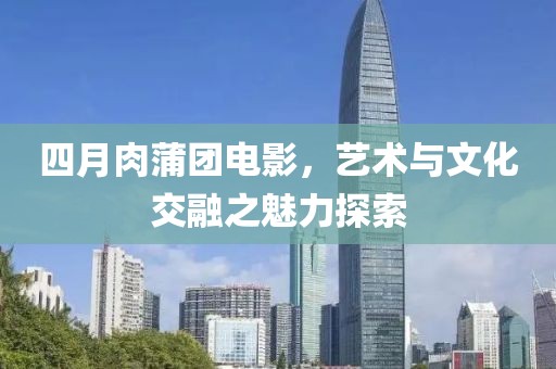 四月肉蒲团电影，艺术与文化交融之魅力探索