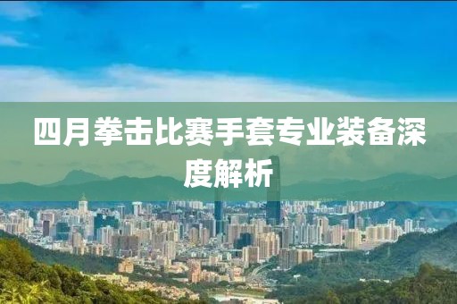 四月拳击比赛手套专业装备深度解析