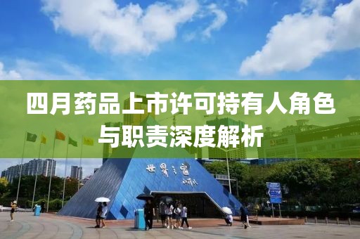 四月药品上市许可持有人角色与职责深度解析