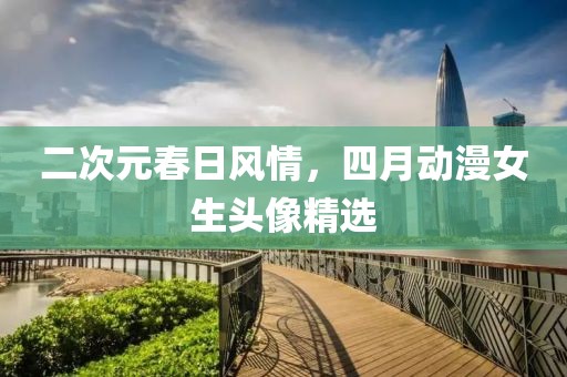 二次元春日风情，四月动漫女生头像精选