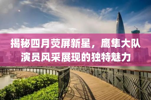 揭秘四月荧屏新星，鹰隼大队演员风采展现的独特魅力
