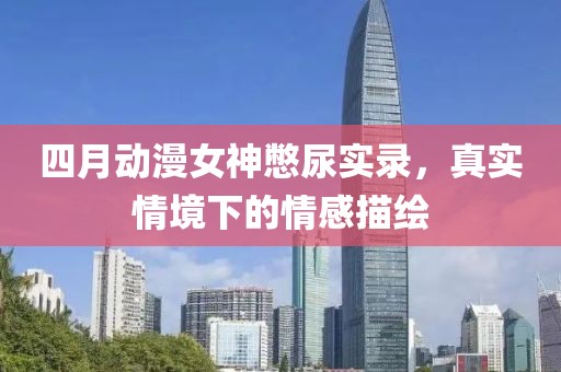 四月动漫女神憋尿实录，真实情境下的情感描绘