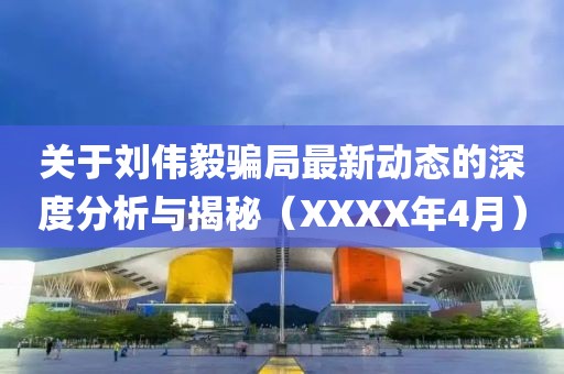 关于刘伟毅骗局最新动态的深度分析与揭秘（XXXX年4月）