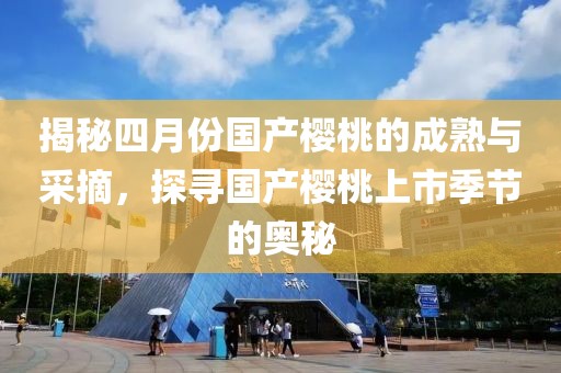 揭秘四月份国产樱桃的成熟与采摘，探寻国产樱桃上市季节的奥秘