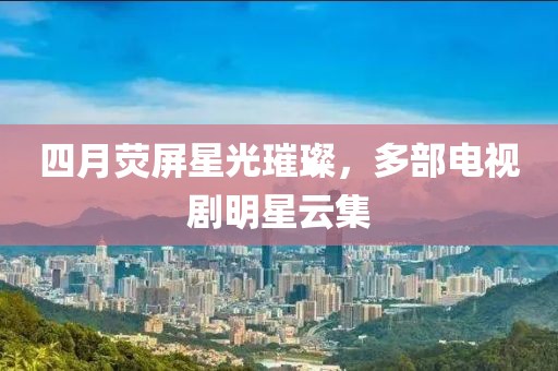 四月荧屏星光璀璨，多部电视剧明星云集