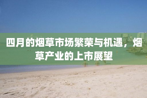 四月的烟草市场繁荣与机遇，烟草产业的上市展望