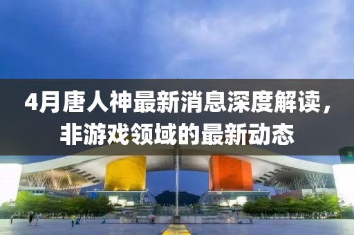 4月唐人神最新消息深度解读，非游戏领域的最新动态