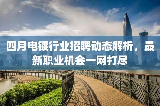 四月电镀行业招聘动态解析，最新职业机会一网打尽