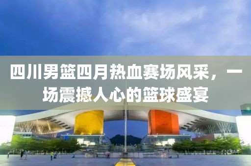 四川男篮四月热血赛场风采，一场震撼人心的篮球盛宴