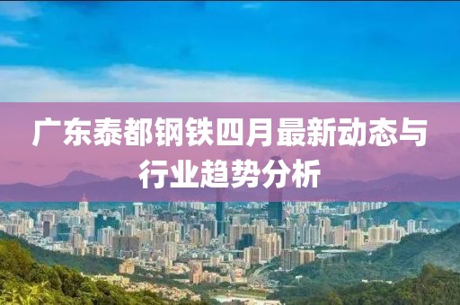 广东泰都钢铁四月最新动态与行业趋势分析