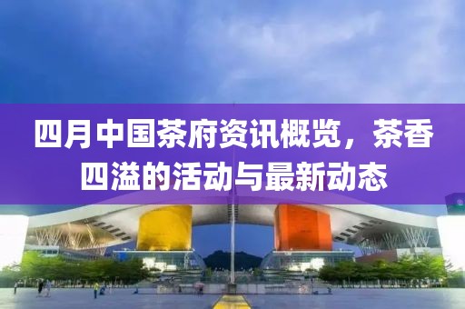 四月中国茶府资讯概览，茶香四溢的活动与最新动态