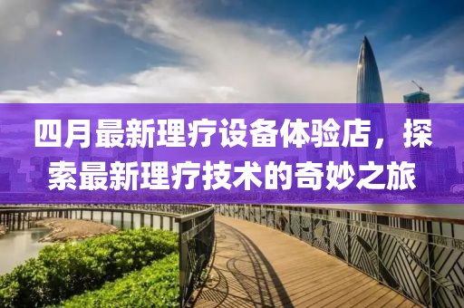 四月最新理疗设备体验店，探索最新理疗技术的奇妙之旅